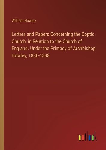 Letters and Papers Concerning the Coptic Church, in Relation to the Church of England. Under the Primacy of Archbishop Howley, 1836-1848