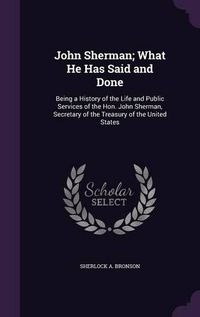 Cover image for John Sherman; What He Has Said and Done: Being a History of the Life and Public Services of the Hon. John Sherman, Secretary of the Treasury of the United States