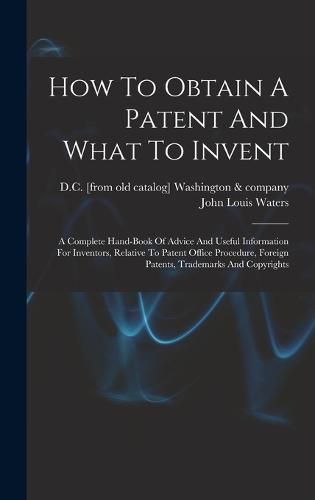 Cover image for How To Obtain A Patent And What To Invent; A Complete Hand-book Of Advice And Useful Information For Inventors, Relative To Patent Office Procedure, Foreign Patents, Trademarks And Copyrights