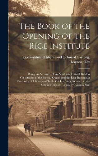 Cover image for The Book of the Opening of the Rice Institute; Being an Account...of an Academic Festival Held in Celebration of the Formal Opening of the Rice Institute, a University of Liberal and Technical Learning Founded in the City of Houston, Texas, by William Mar