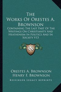 Cover image for The Works of Orestes A. Brownson: Containing the Last Part of the Writings on Christianity and Heathenism in Politics and in Society V13