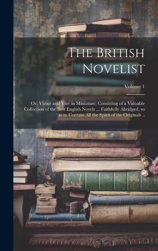 Cover image for The British Novelist; or, Virtue and Vice in Miniature; Consisting of a Valuable Collection of the Best English Novels ... Faithfully Abridged, so as to Contain all the Spirit of the Originals ..; Volume 1