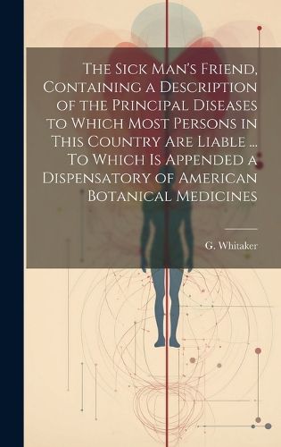 Cover image for The Sick Man's Friend, Containing a Description of the Principal Diseases to Which Most Persons in This Country Are Liable ... To Which is Appended a Dispensatory of American Botanical Medicines