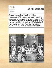 Cover image for An Account of Saffron: The Manner of Its Culture and Saving for Use, with the Advantages It Will Be of to This Kingdom. Published by Order of the Dublin Society.