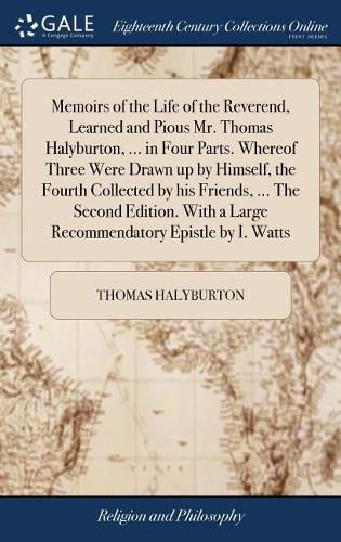 Cover image for Memoirs of the Life of the Reverend, Learned and Pious Mr. Thomas Halyburton, ... in Four Parts. Whereof Three Were Drawn up by Himself, the Fourth Collected by his Friends, ... The Second Edition. With a Large Recommendatory Epistle by I. Watts