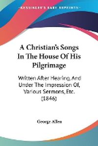 Cover image for A Christian's Songs In The House Of His Pilgrimage: Written After Hearing, And Under The Impression Of, Various Sermons, Etc. (1846)