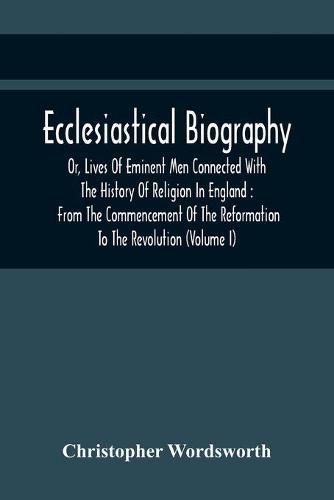 Cover image for Ecclesiastical Biography, Or, Lives Of Eminent Men Connected With The History Of Religion In England: From The Commencement Of The Reformation To The Revolution (Volume I)