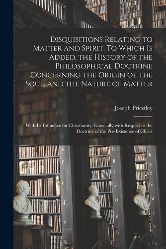 Disquisitions Relating to Matter and Spirit. To Which is Added, the History of the Philosophical Doctrine Concerning the Origin of the Soul, and the Nature of Matter; With Its Influence on Christianity, Especially With Respect to the Doctrine of The...