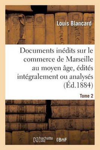 Documents Inedits Sur Le Commerce de Marseille Au Moyen Age, Edites Integralement Ou Analyses. T 2