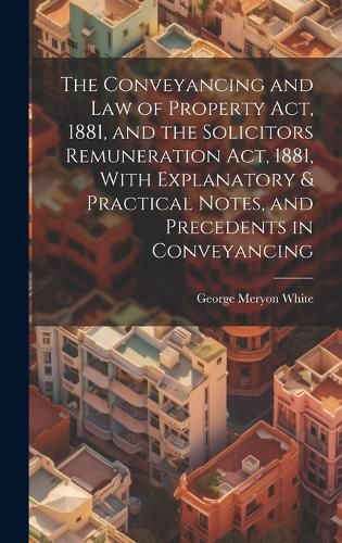 Cover image for The Conveyancing and Law of Property Act, 1881, and the Solicitors Remuneration Act, 1881, With Explanatory & Practical Notes, and Precedents in Conveyancing