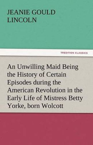 Cover image for An Unwilling Maid Being the History of Certain Episodes During the American Revolution in the Early Life of Mistress Betty Yorke, Born Wolcott