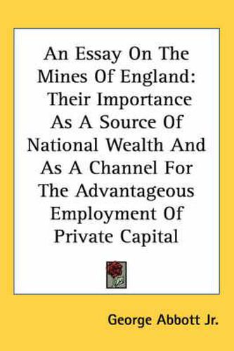 Cover image for An Essay on the Mines of England: Their Importance as a Source of National Wealth and as a Channel for the Advantageous Employment of Private Capital