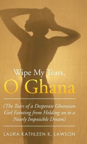 Cover image for Wipe My Tears, O Ghana: The Tears of a Desperate Ghanaian Girl Fainting from Holding on to a Nearly Impossible Dream