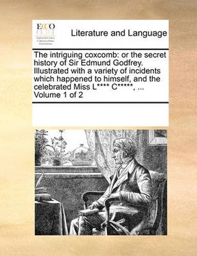 Cover image for The Intriguing Coxcomb: Or the Secret History of Sir Edmund Godfrey. Illustrated with a Variety of Incidents Which Happened to Himself, and the Celebrated Miss L**** C*****, ... Volume 1 of 2