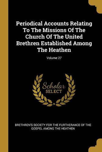 Cover image for Periodical Accounts Relating To The Missions Of The Church Of The United Brethren Established Among The Heathen; Volume 27