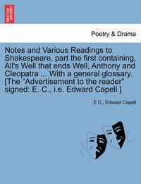 Cover image for Notes and Various Readings to Shakespeare, Part the First Containing, All's Well That Ends Well, Anthony and Cleopatra ... with a General Glossary. [The  Advertisement to the Reader  Signed: E. C., i.e. Edward Capell.]