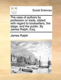 Cover image for The Case of Authors by Profession or Trade, Stated; With Regard to Booksellers, the Stage, and the Public. by James Ralph, Esq;