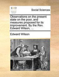 Cover image for Observations on the Present State on the Poor, and Measures Proposed for Its Improvement. by the REV. Edward Wilson, ...