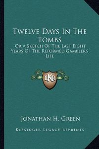 Cover image for Twelve Days in the Tombs: Or a Sketch of the Last Eight Years of the Reformed Gambler's Life