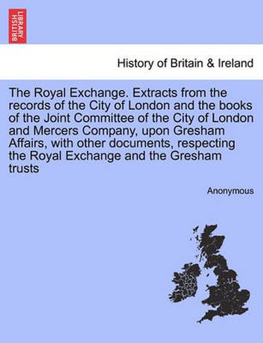 Cover image for The Royal Exchange. Extracts from the Records of the City of London and the Books of the Joint Committee of the City of London and Mercers Company, Upon Gresham Affairs, with Other Documents, Respecting the Royal Exchange and the Gresham Trusts