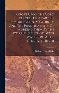 Cover image for Report Upon The Gold Placers Of A Part Of Lumpkin County, Georgia, And The Practicability Of Working Them By The Hydraulic Method, With Water From The Chestatee River