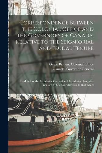 Correspondence Between the Colonial Office and the Governors of Canada, Relative to the Seigniorial and Feudal Tenure [microform]: Laid Before the Legislative Council and Legislative Assembly Pursuant to Special Addresses to That Effect