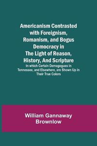 Cover image for Americanism Contrasted with Foreignism, Romanism, and Bogus Democracy in the Light of Reason, History, and Scripture; In which Certain Demagogues in Tennessee, and Elsewhere, are Shown Up in Their True Colors