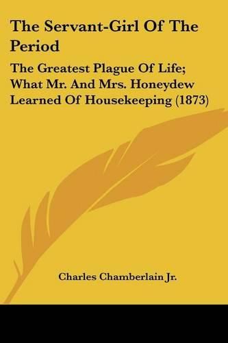 Cover image for The Servant-Girl of the Period: The Greatest Plague of Life; What Mr. and Mrs. Honeydew Learned of Housekeeping (1873)