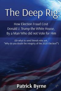 Cover image for The Deep Rig: How Election Fraud Cost Donald J. Trump the White House, By a Man Who did not Vote for Him (or what to send friends who ask, Why do you doubt the integrity of Election 2020?)