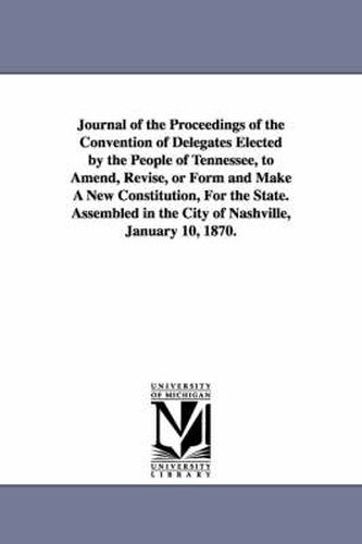 Cover image for Journal of the Proceedings of the Convention of Delegates Elected by the People of Tennessee, to Amend, Revise, or Form and Make A New Constitution, For the State. Assembled in the City of Nashville, January 10, 1870.