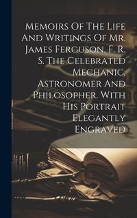 Cover image for Memoirs Of The Life And Writings Of Mr. James Ferguson, F. R. S. The Celebrated Mechanic, Astronomer And Philosopher. With His Portrait Elegantly Engraved