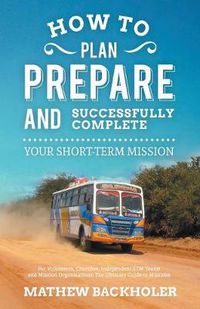 Cover image for How to Plan, Prepare and Successfully Complete Your Short-Term Mission - For Volunteers, Churches, Independent STM Teams and Mission Organisations. Th