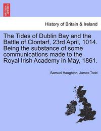 Cover image for The Tides of Dublin Bay and the Battle of Clontarf, 23rd April, 1014. Being the Substance of Some Communications Made to the Royal Irish Academy in May, 1861.