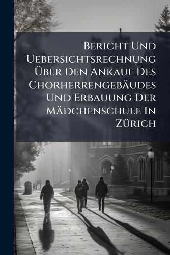 Cover image for Bericht Und Uebersichtsrechnung Ber Den Ankauf Des Chorherrengeb Udes Und Erbauung Der M Dchenschule in Z Rich