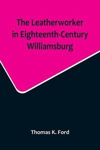 Cover image for The Leatherworker in Eighteenth-Century Williamsburg, Being an Account of the Nature of Leather, & of the Crafts commonly engaged in the Making & Using of it.