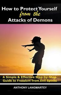 Cover image for How to Protect Yourself from the Attacks of Demons: A Simple and Effective Step-by-Step Guide to Freedom from Evil Spirits