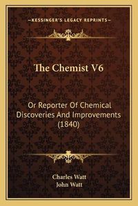 Cover image for The Chemist V6: Or Reporter of Chemical Discoveries and Improvements (1840)