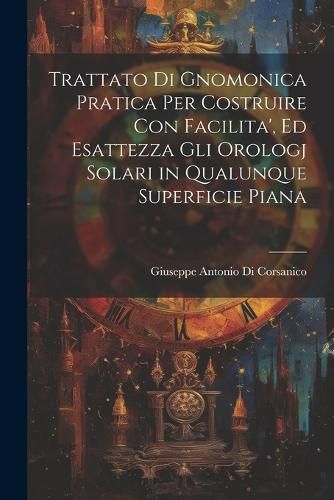 Cover image for Trattato Di Gnomonica Pratica Per Costruire Con Facilita', Ed Esattezza Gli Orologj Solari in Qualunque Superficie Piana