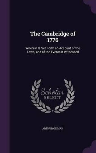 The Cambridge of 1776: Wherein Is Set Forth an Account of the Town, and of the Events It Witnessed