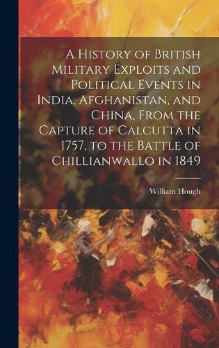 Cover image for A History of British Military Exploits and Political Events in India, Afghanistan, and China, From the Capture of Calcutta in 1757, to the Battle of Chillianwallo in 1849