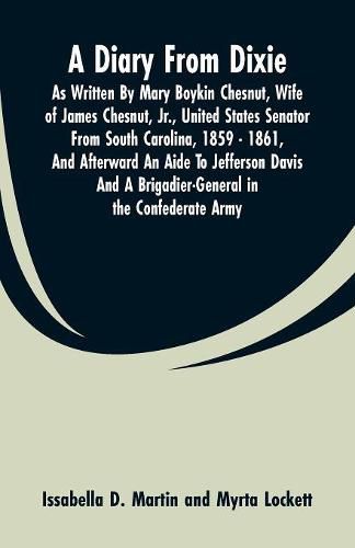 A Diary From Dixie: As Written By Mary Boykin Chesnut, Wife Of James Chesnut, Jr., United States Senator From South Carolina, 1859 - 1861, And Afterward An Aide To Jefferson Davis And A Brigadier-General In The Confederate Army