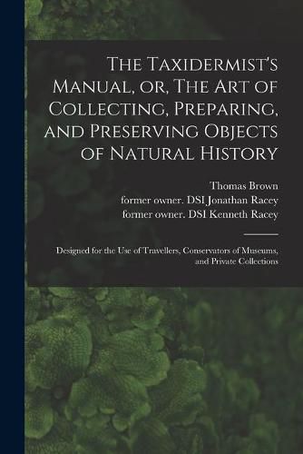 Cover image for The Taxidermist's Manual, or, The Art of Collecting, Preparing, and Preserving Objects of Natural History: Designed for the Use of Travellers, Conservators of Museums, and Private Collections