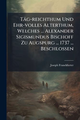 Cover image for Taeg-reichthum Und Ehr-volles Alterthum, Welches ... Alexander Sigismundus Bischoff Zu Augspurg ... 1737 ... Beschlossen