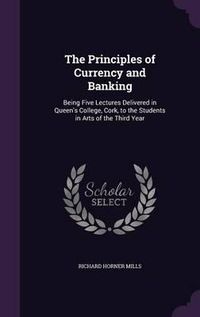 Cover image for The Principles of Currency and Banking: Being Five Lectures Delivered in Queen's College, Cork, to the Students in Arts of the Third Year