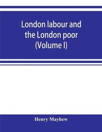 Cover image for London labour and the London poor; a cyclopaedia of the condition and earnings of those that will work, those that cannot work, and those that will not work (Volume I)