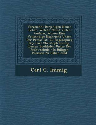 Verzeichni Derjenigen Neuen B Cher, Welche Nebst Vielen Andern, Wovon Eine Vollst Ndige Nachricht Unter Der Presse Ist, Zu Regenspurg Bey Carl Christoph Immig, (Dessen Buchladen Unter Der Fecht-Schule, ) in Billigen Preissen Zu Haben Sind