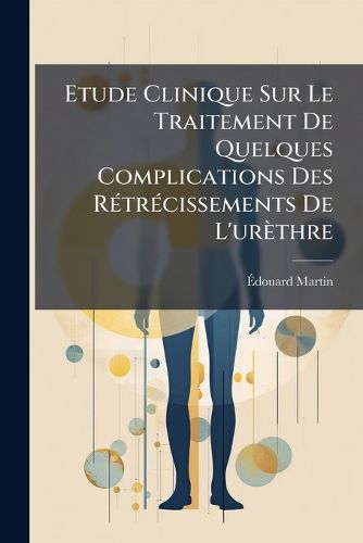 Cover image for Etude Clinique Sur Le Traitement de Quelques Complications Des Rtrcissements de L'Urthre: Rtrcissements Infranchissables Ou Difficiles Franchir, Compliqus D'Infiltration Urineuse, D'Abcs Urineux, de Fistules Urinaires, Avec Observations R