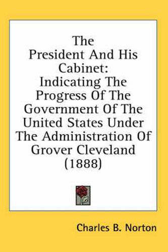 Cover image for The President and His Cabinet: Indicating the Progress of the Government of the United States Under the Administration of Grover Cleveland (1888)