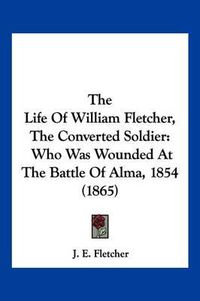 Cover image for The Life of William Fletcher, the Converted Soldier: Who Was Wounded at the Battle of Alma, 1854 (1865)