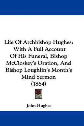 Life Of Archbishop Hughes: With A Full Account Of His Funeral, Bishop McCloskey's Oration, And Bishop Loughlin's Month's Mind Sermon (1864)